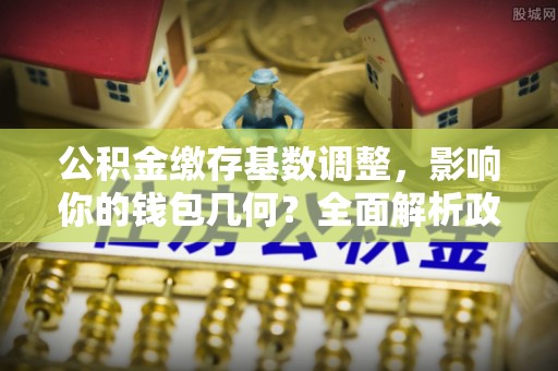 雁塔公积金缴存基数调整，影响你的钱包几何？全面解析政策与实际收益