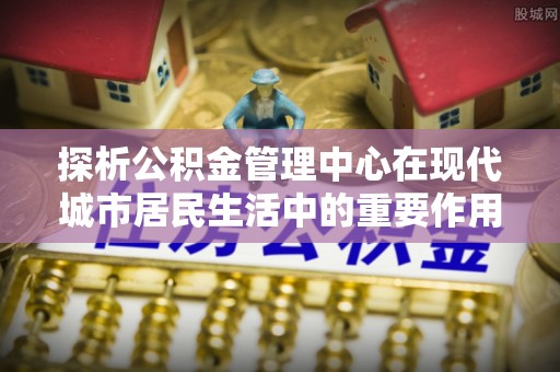 雁塔探析公积金管理中心在现代城市居民生活中的重要作用