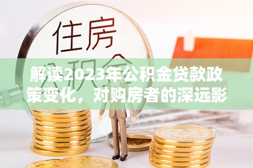 雁塔解读2023年公积金贷款政策变化，对购房者的深远影响