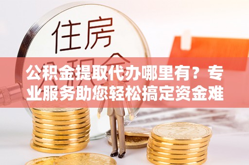 雁塔公积金提取代办哪里有？专业服务助您轻松搞定资金难题
