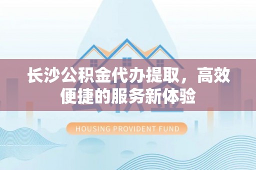 雁塔长沙公积金代办提取，高效便捷的服务新体验