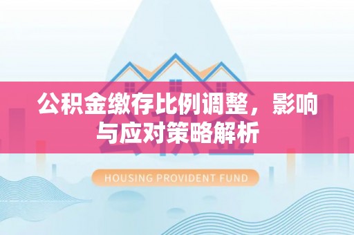 雁塔公积金缴存比例调整，影响与应对策略解析