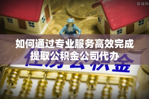 雁塔如何通过专业服务高效完成提取公积金公司代办