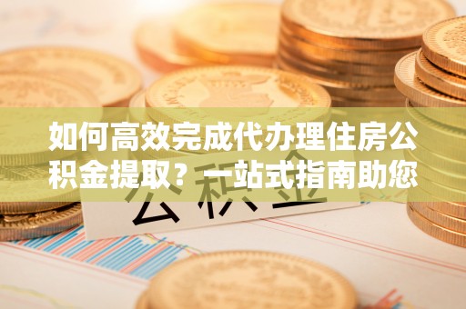 雁塔如何高效完成代办理住房公积金提取？一站式指南助您轻松搞定