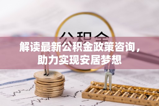 雁塔解读最新公积金政策咨询，助力实现安居梦想