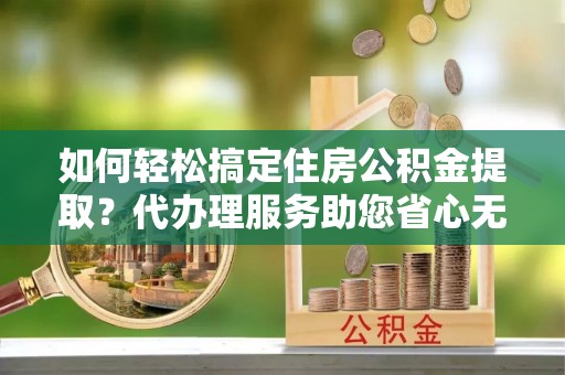 雁塔如何轻松搞定住房公积金提取？代办理服务助您省心无忧