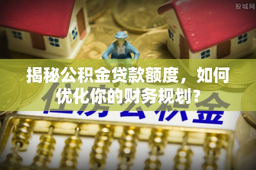 雁塔揭秘公积金贷款额度，如何优化你的财务规划？