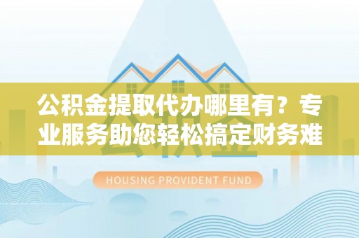 雁塔公积金提取代办哪里有？专业服务助您轻松搞定财务难题