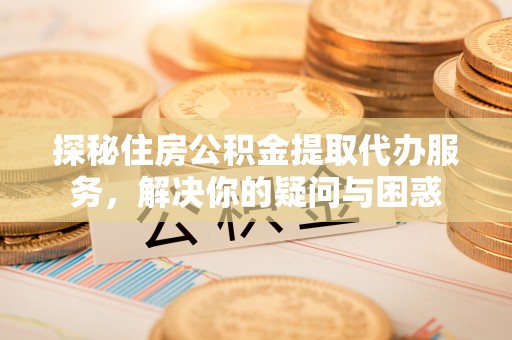 雁塔探秘住房公积金提取代办服务，解决你的疑问与困惑