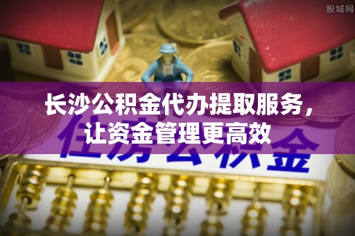 雁塔长沙公积金代办提取服务，让资金管理更高效