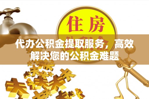雁塔代办公积金提取服务，高效解决您的公积金难题