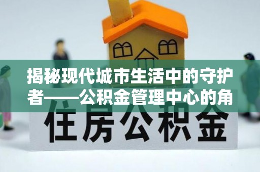 雁塔揭秘现代城市生活中的守护者——公积金管理中心的角色与价值