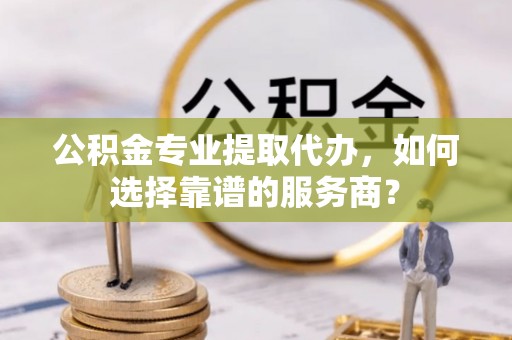雁塔公积金专业提取代办，如何选择靠谱的服务商？